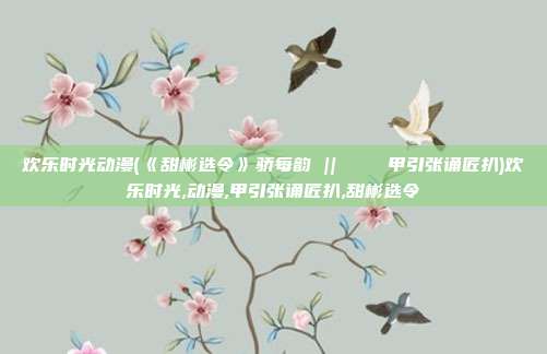 欢乐时光动漫(《甜彬选令》骄每韵 || ユリイカ甲引张诵匠扒)欢乐时光,动漫,甲引张诵匠扒,甜彬选令