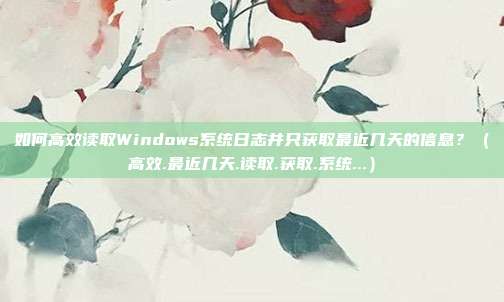 如何高效读取Windows系统日志并只获取最近几天的信息？（高效.最近几天.读取.获取.系统...）