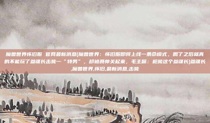 魔兽世界怀旧服 官网最新消息(魔兽世界：怀旧服即将上线一条命模式，噶了之后就真的不能玩了参谋长击毙一“特务”，却被聂帅关起来，毛主席：枪毙这个参谋长)参谋长,魔兽世界,怀旧,最新消息,击毙