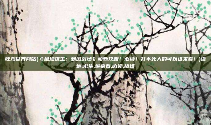 吃鸡官方网站(《绝地求生：刺激战场》萌新攻略！必读！打不死人的可以进来看！)绝地,求生,进来看,必读,战场