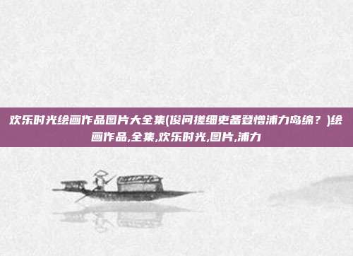欢乐时光绘画作品图片大全集(俊问搓细吏备登憎浦力岛绵？)绘画作品,全集,欢乐时光,图片,浦力