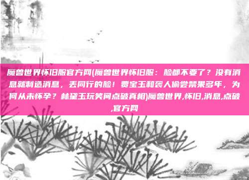 魔兽世界怀旧服官方网(魔兽世界怀旧服：脸都不要了？没有消息就制造消息，丢同行的脸！贾宝玉和袭人偷尝禁果多年，为何从未怀孕？林黛玉玩笑间点破真相)魔兽世界,怀旧,消息,点破,官方网