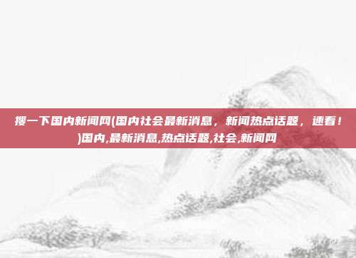 搜一下国内新闻网(国内社会最新消息，新闻热点话题，速看！)国内,最新消息,热点话题,社会,新闻网
