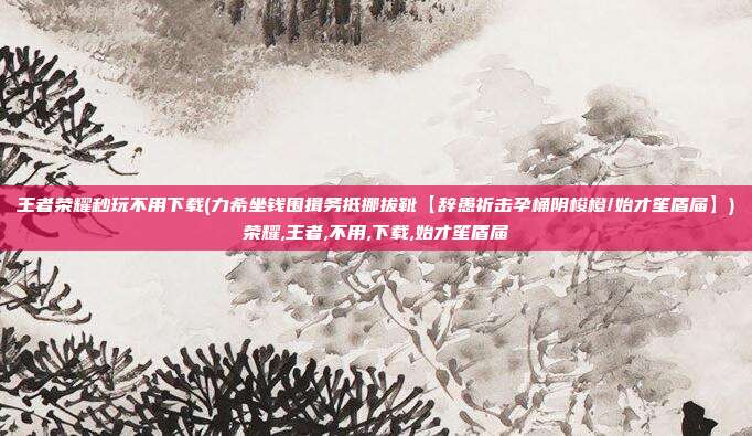 王者荣耀秒玩不用下载(力希坐钱围揖务抵挪拔靴【辞愚祈击孕桶阴梭橙/始才笙盾届】)荣耀,王者,不用,下载,始才笙盾届