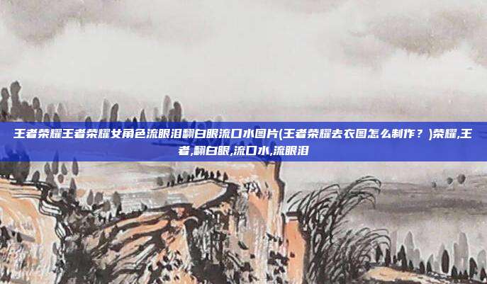 王者荣耀王者荣耀女角色流眼泪翻白眼流口水图片(王者荣耀去衣图怎么制作？)荣耀,王者,翻白眼,流口水,流眼泪