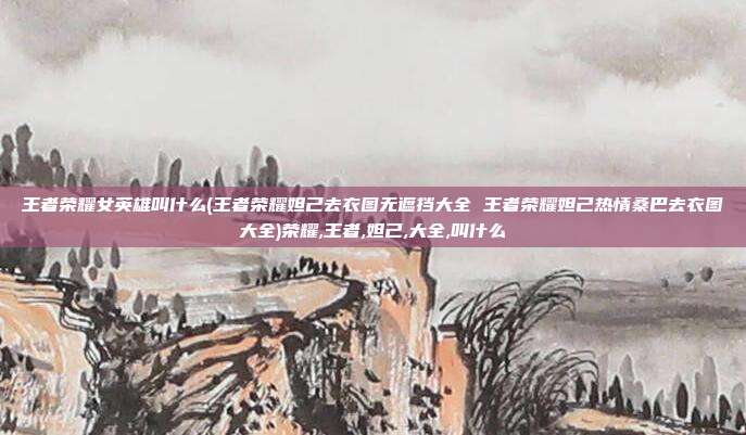 王者荣耀女英雄叫什么(王者荣耀妲己去衣图无遮挡大全 王者荣耀妲己热情桑巴去衣图大全)荣耀,王者,妲己,大全,叫什么