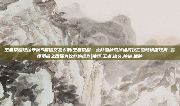 王者荣耀玩法专属5级铭文怎么用(王者荣耀:去除臃肿脱掉棉裤狄仁杰新模型现身 露娜重做之后还有这样的操作)荣耀,王者,铭文,棉裤,臃肿