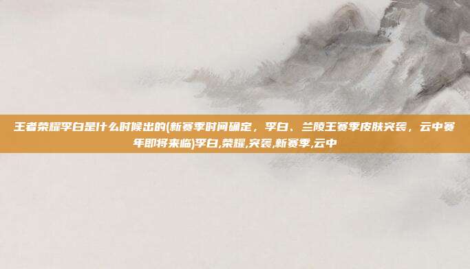 王者荣耀李白是什么时候出的(新赛季时间确定，李白、兰陵王赛季皮肤突袭，云中赛年即将来临)李白,荣耀,突袭,新赛季,云中
