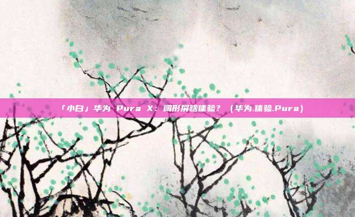 「小白」华为 Pura X：阔形屏啥体验？（华为.体验.Pura）