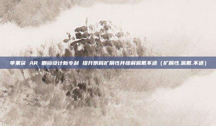 苹果获 AR 眼镜设计新专利 提升侧臂扩展性并缓解佩戴不适（扩展性.佩戴.不适）