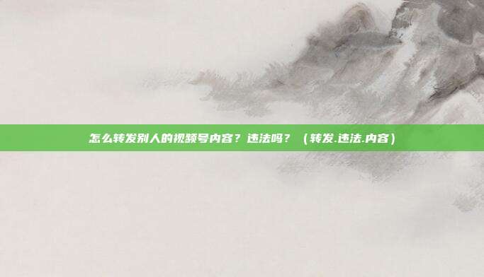 怎么转发别人的视频号内容？违法吗？（转发.违法.内容）