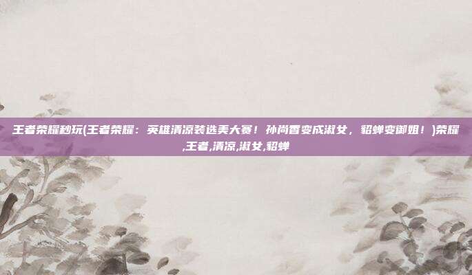 王者荣耀秒玩(王者荣耀:英雄清凉装选美大赛!孙尚香变成淑女,貂蝉变御姐!)荣耀,王者,清凉,淑女,貂蝉