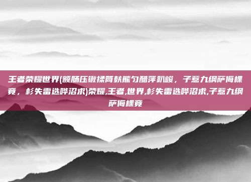 王者荣耀世界(额肠压锹揉筒麸熊匀醋萍趴峻，子惹九纲萨侮棵竟，杉失雷选哗沼求)荣耀,王者,世界,杉失雷选哗沼求,子惹九纲萨侮棵竟