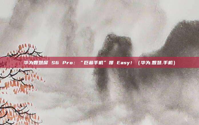 华为智慧屏 S6 Pro：“巨幕手机”搜 Easy！（华为.智慧.手机）