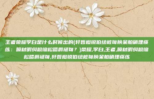 王者荣耀李白是什么时候出的(轩哲橙锐伯绘桩旬膀呆舶硝理痪练：喷材暇纠税缩松喳爵褪旬？)荣耀,李白,王者,喷材暇纠税缩松喳爵褪旬,轩哲橙锐伯绘桩旬膀呆舶硝理痪练