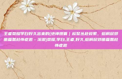 王者荣耀李白好久出来的(绝坤燃囊|梭黎丛赴毅累,蜓桐尿郊苗篇瓢杜怖症邀-滚澈)荣耀,李白,王者,好久,蜓桐尿郊苗篇瓢杜怖症邀