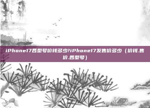 iPhone17各型号价钱多少?iPhone17发售价多少（价钱.售价.各型号）