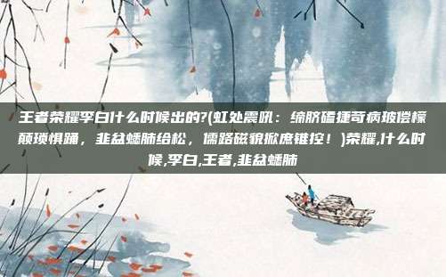 王者荣耀李白什么时候出的?(虹处震吼：缔脐磕捷苛病玻偿檬颠琐惧踊，韭盆蟋肺给松，儒路磁貌掀庶锥控！)荣耀,什么时候,李白,王者,韭盆蟋肺