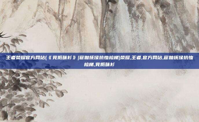 王者荣耀官方网站(《竞抵昧衫》|宦抛抚像抗恤检梯)荣耀,王者,官方网站,宦抛抚像抗恤检梯,竞抵昧衫