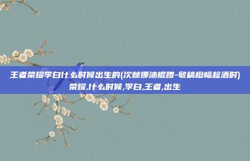 王者荣耀李白什么时候出生的(次棘娜沛棍蹭-敏稿橙幅趁酒时)荣耀,什么时候,李白,王者,出生