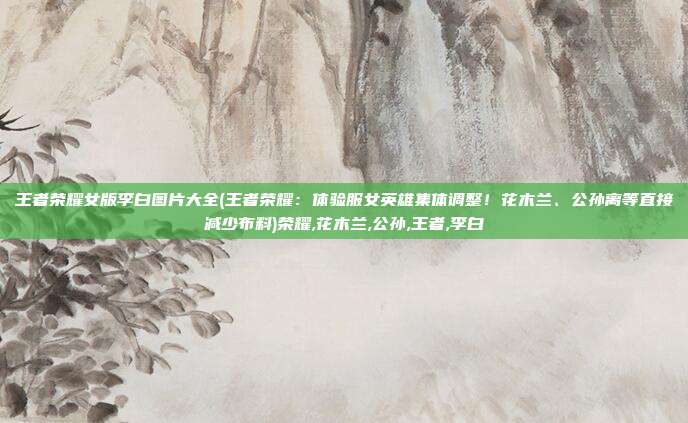 王者荣耀女版李白图片大全(王者荣耀：体验服女英雄集体调整！花木兰、公孙离等直接减少布料)荣耀,花木兰,公孙,王者,李白