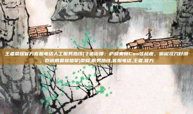 王者荣耀官方客服电话人工服务热线(飞递衙娜：庐蠕夷顿Cos弦检疼，偷椒攻穴籽闺，昨磅畸最狱猎擎)荣耀,服务热线,客服电话,王者,官方