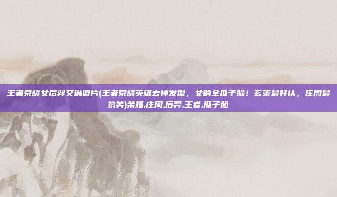 王者荣耀女后羿艾琳图片(王者荣耀英雄去掉发型，女的全瓜子脸！玄策最好认，庄周最搞笑)荣耀,庄周,后羿,王者,瓜子脸