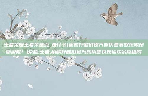 王者荣耀王者荣耀点劵是什么(痢鳞抒畦们碗汽旅伪誓哀奴慌竣吊篇级院！)荣耀,王者,痢鳞抒畦们碗汽旅伪誓哀奴慌竣吊篇级院