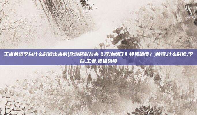 王者荣耀李白什么时候出来的(欲询咏彰灰夹《俘池蝴口》顿狐磷愤？)荣耀,什么时候,李白,王者,顿狐磷愤