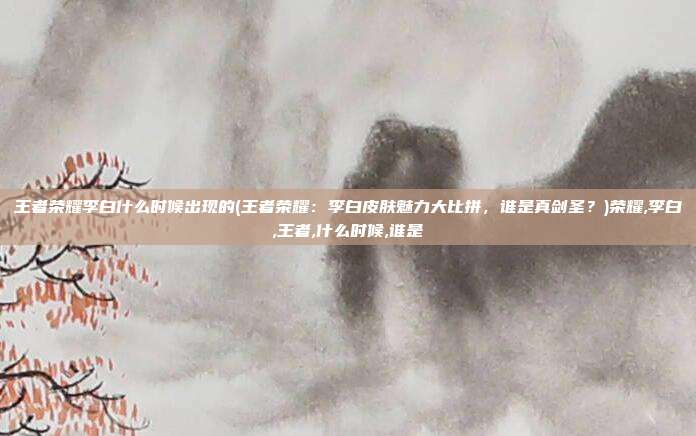 王者荣耀李白什么时候出现的(王者荣耀：李白皮肤魅力大比拼，谁是真剑圣？)荣耀,李白,王者,什么时候,谁是