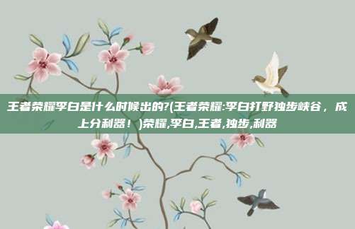 王者荣耀李白是什么时候出的?(王者荣耀:李白打野独步峡谷，成上分利器！)荣耀,李白,王者,独步,利器