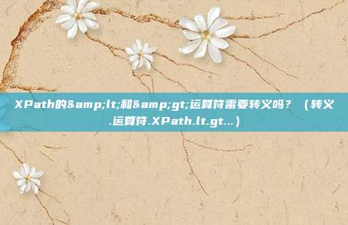 XPath的&lt;和&gt;运算符需要转义吗？（转义.运算符.XPath.lt.gt...）