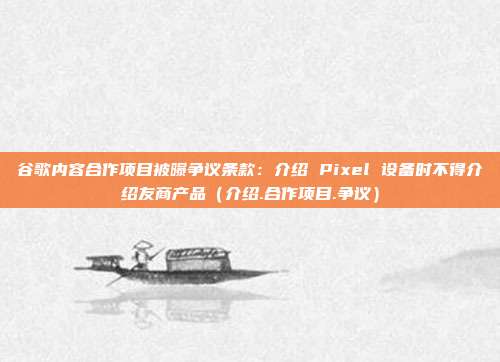 谷歌内容合作项目被曝争议条款：介绍 Pixel 设备时不得介绍友商产品（介绍.合作项目.争议）
