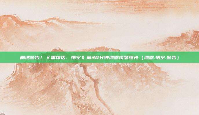 剧透警告！《黑神话：悟空》前30分钟泄露视频曝光（泄露.悟空.警告）