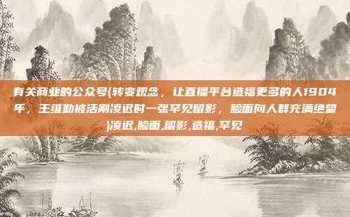 有关商业的公众号(转变观念，让直播平台造福更多的人1904年，王维勤被活剐凌迟时一张罕见留影，脸面向人群充满绝望)凌迟,脸面,留影,造福,罕见