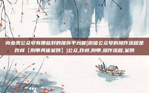 商业类公众号有哪些好的推荐平台呢(微信公众号的操作流程是咋样【附带具体案例】)公众,咋样,附带,操作流程,案例
