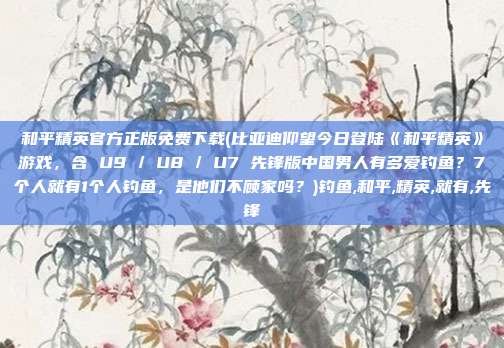 和平精英官方正版免费下载(比亚迪仰望今日登陆《和平精英》游戏，含 U9 / U8 / U7 先锋版中国男人有多爱钓鱼？7个人就有1个人钓鱼，是他们不顾家吗？)钓鱼,和平,精英,就有,先锋