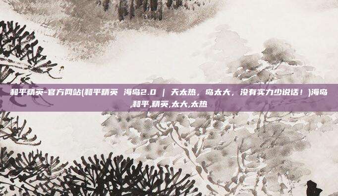 和平精英-官方网站(和平精英 海岛2.0 | 天太热，岛太大，没有实力少说话！)海岛,和平,精英,太大,太热