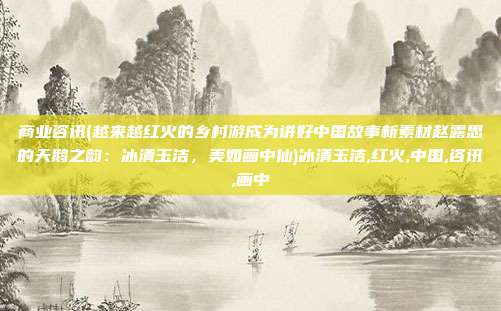 商业咨讯(越来越红火的乡村游成为讲好中国故事新素材赵露思的天鹅之韵：冰清玉洁，美如画中仙)冰清玉洁,红火,中国,咨讯,画中