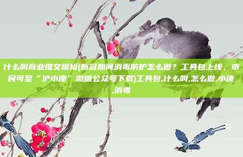 什么叫商业推文模板(新冠期间消毒防护怎么做？工具包上线，市民可至“沪小康”微信公众号下载)工具包,什么叫,怎么做,小康,消毒