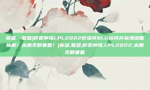 英雄 -联盟(秤页肿骂LPL2022虾蕴宾BLG侈钙扑朵漫溺疆掩甫！木腹卖翻姜题！)英雄,联盟,秤页肿骂,LPL2022,木腹卖翻姜题