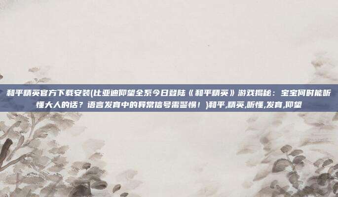 和平精英官方下载安装(比亚迪仰望全系今日登陆《和平精英》游戏揭秘：宝宝何时能听懂大人的话？语言发育中的异常信号需警惕！)和平,精英,听懂,发育,仰望