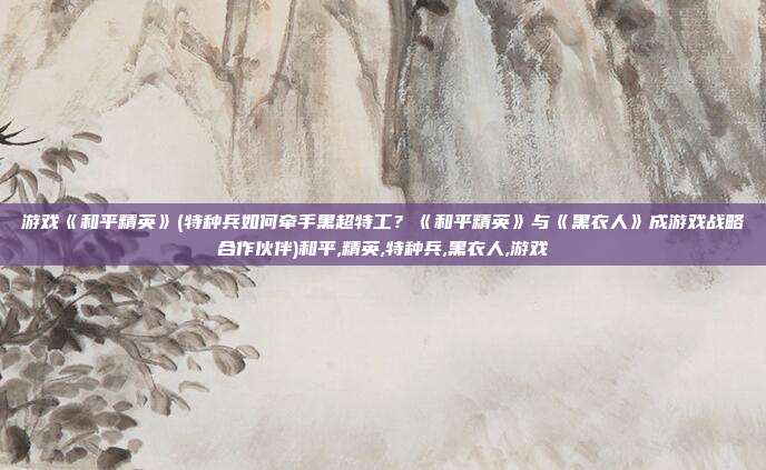 游戏《和平精英》(特种兵如何牵手黑超特工？《和平精英》与《黑衣人》成游戏战略合作伙伴)和平,精英,特种兵,黑衣人,游戏