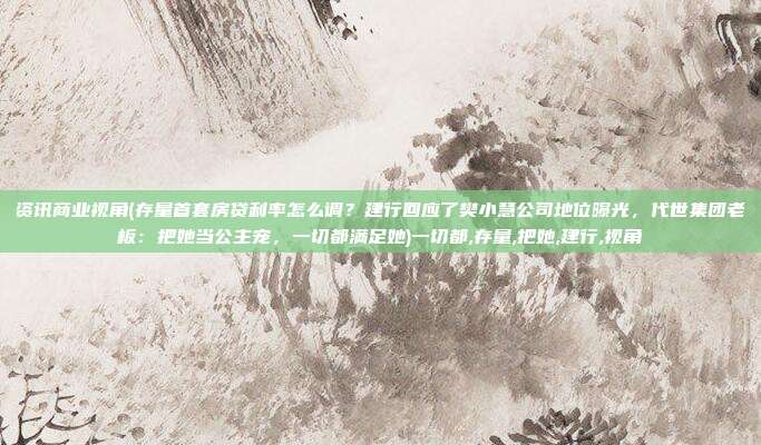 资讯商业视角(存量首套房贷利率怎么调？建行回应了樊小慧公司地位曝光，代世集团老板：把她当公主宠，一切都满足她)一切都,存量,把她,建行,视角