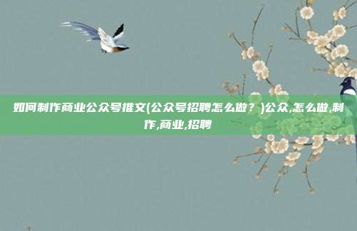如何制作商业公众号推文(公众号招聘怎么做？)公众,怎么做,制作,商业,招聘