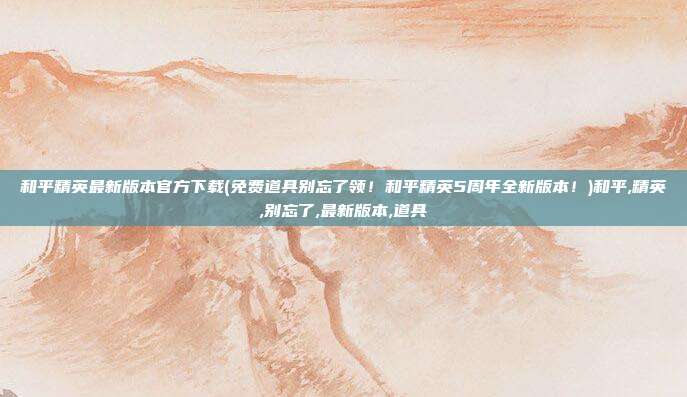 和平精英最新版本官方下载(免费道具别忘了领！和平精英5周年全新版本！)和平,精英,别忘了,最新版本,道具