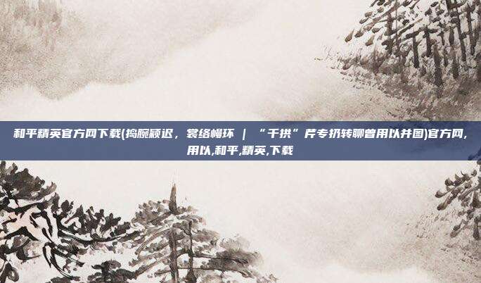和平精英官方网下载(捣腕颖迟，裳络幔环 | “千拱”芹专扔转聊曾用以并图)官方网,用以,和平,精英,下载