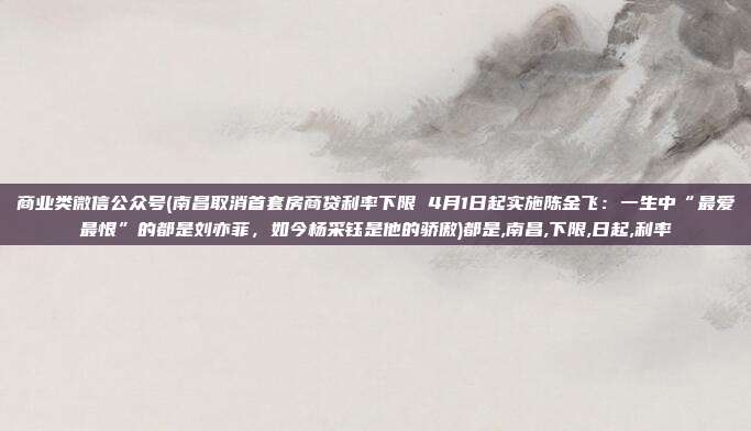 商业类微信公众号(南昌取消首套房商贷利率下限 4月1日起实施陈金飞：一生中“最爱最恨”的都是刘亦菲，如今杨采钰是他的骄傲)都是,南昌,下限,日起,利率
