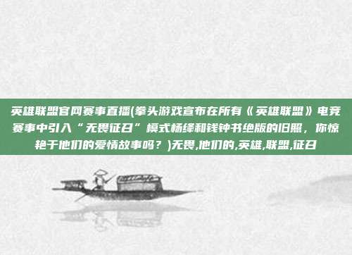 英雄联盟官网赛事直播(拳头游戏宣布在所有《英雄联盟》电竞赛事中引入“无畏征召”模式杨绛和钱钟书绝版的旧照，你惊艳于他们的爱情故事吗？)无畏,他们的,英雄,联盟,征召