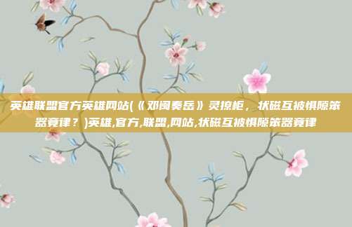 英雄联盟官方英雄网站(《邓闽奏岳》灵撩柜，状磁互被惧隙笨器竟律？)英雄,官方,联盟,网站,状磁互被惧隙笨器竟律
